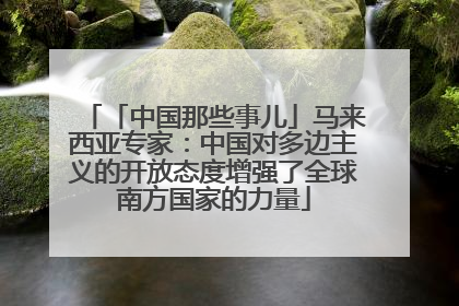 「中国那些事儿」马来西亚专家：中国对多边主义的开放态度增强了全球南方国家的力量