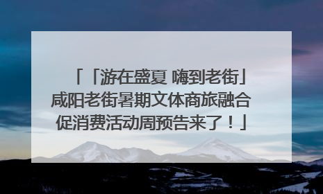 「游在盛夏 嗨到老街」咸阳老街暑期文体商旅融合促消费活动周预告来了！