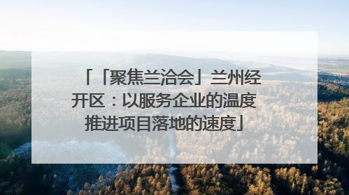 「聚焦兰洽会」兰州经开区：以服务企业的温度推进项目落地的速度