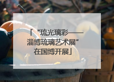 “琉光璃彩——淄博琉璃艺术展”在国博开展