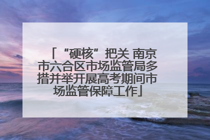 “硬核”把关 南京市六合区市场监管局多措并举开展高考期间市场监管保障工作