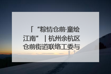 “粽情仓前·童绘江南”｜杭州余杭区仓前街道联络工委与辖区群众共度佳节
