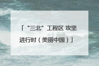 “三北”工程区 攻坚进行时（美丽中国）