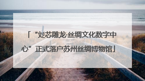 “彣芯雕龙·丝绸文化数字中心”正式落户苏州丝绸博物馆