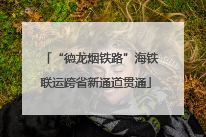 “德龙烟铁路”海铁联运跨省新通道贯通
