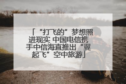 “打飞的”梦想照进现实 中国电信携手中信海直推出“翼起飞”空中旅游