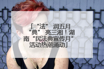 “法” 润五月 “典” 亮三湘！湖南“民法典宣传月”活动热潮涌动