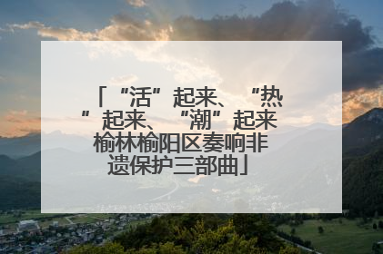 “活”起来、“热”起来、“潮”起来 榆林榆阳区奏响非遗保护三部曲