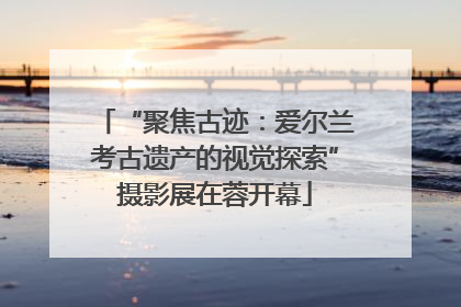 “聚焦古迹：爱尔兰考古遗产的视觉探索”摄影展在蓉开幕