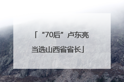 “70后”卢东亮当选山西省省长