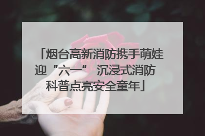 烟台高新消防携手萌娃迎“六一” 沉浸式消防科普点亮安全童年