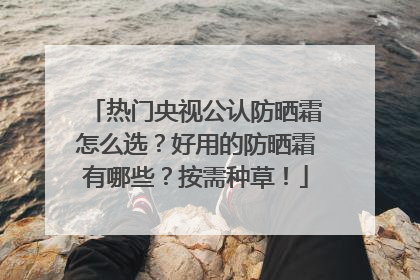 热门央视公认防晒霜怎么选？好用的防晒霜有哪些？按需种草！