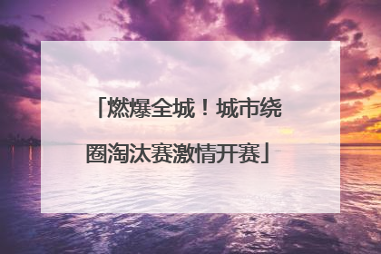 燃爆全城！城市绕圈淘汰赛激情开赛