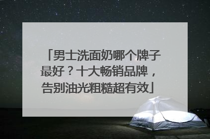 男士洗面奶哪个牌子最好？十大畅销品牌，告别油光粗糙超有效
