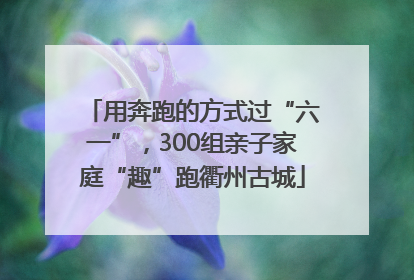 用奔跑的方式过“六一”，300组亲子家庭“趣”跑衢州古城
