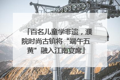 百名儿童学非遗，濮院时尚古镇将“端午五黄”融入江南宴席