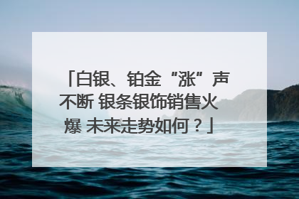 白银、铂金“涨”声不断 银条银饰销售火爆 未来走势如何？
