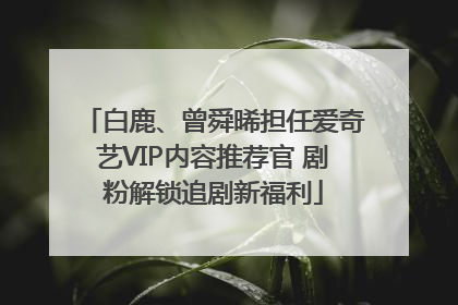 白鹿、曾舜晞担任爱奇艺VIP内容推荐官 剧粉解锁追剧新福利