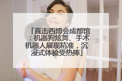 直击西博会成都馆：机器狗炫舞、手术机器人展现精准，沉浸式体验受热捧