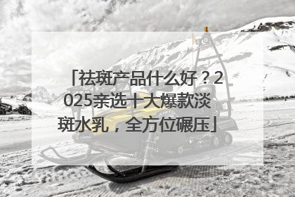 祛斑产品什么好？2025亲选十大爆款淡斑水乳，全方位碾压