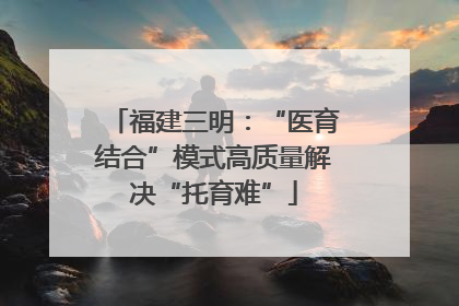 福建三明：“医育结合”模式高质量解决“托育难”