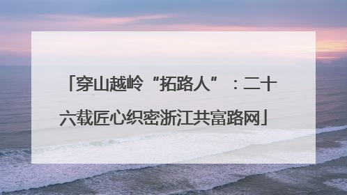 穿山越岭“拓路人”：二十六载匠心织密浙江共富路网