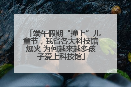 端午假期“撞上”儿童节，我省各大科技馆爆火 为何越来越多孩子爱上科技馆