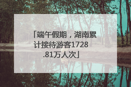 端午假期，湖南累计接待游客1728.81万人次