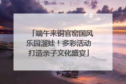 端午来铜官窑国风乐园溜娃！多彩活动打造亲子文化盛宴