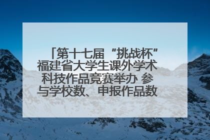 第十七届“挑战杯”福建省大学生课外学术科技作品竞赛举办 参与学校数、申报作品数创历史新高