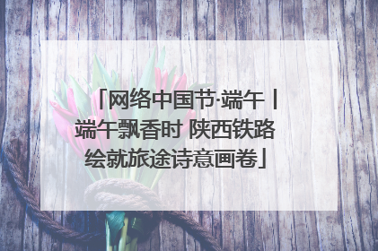 网络中国节·端午丨端午飘香时 陕西铁路绘就旅途诗意画卷