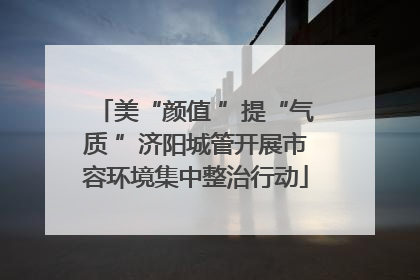 美“颜值 ”提“气质 ”济阳城管开展市容环境集中整治行动