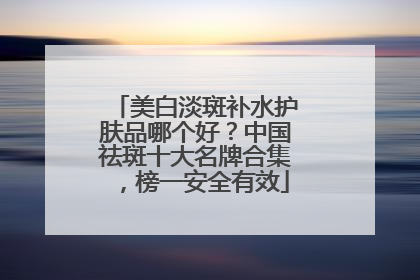 美白淡斑补水护肤品哪个好？中国祛斑十大名牌合集，榜一安全有效