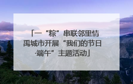 一“粽”串联邻里情 禹城市开展“我们的节日·端午”主题活动