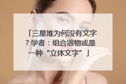 三星堆为何没有文字？学者：组合器物或是一种“立体文字”