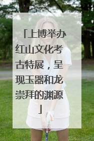 上博举办红山文化考古特展，呈现玉器和龙崇拜的渊源