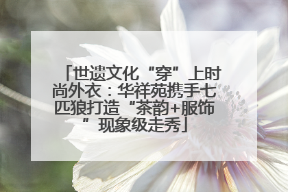世遗文化“穿”上时尚外衣：华祥苑携手七匹狼打造“茶韵+服饰”现象级走秀