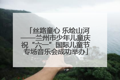 丝路童心 乐绘山河——兰州市少年儿童庆祝“六一”国际儿童节专场音乐会成功举办