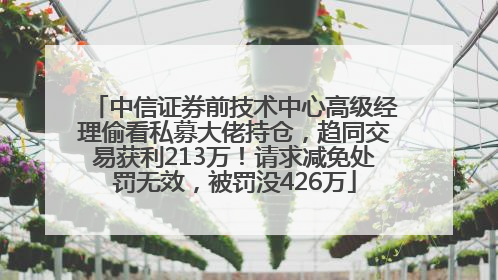 中信证券前技术中心高级经理偷看私募大佬持仓，趋同交易获利213万！请求减免处罚无效，被罚没426万