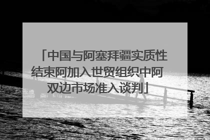 中国与阿塞拜疆实质性结束阿加入世贸组织中阿双边市场准入谈判