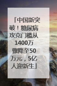 中国新突破！糖尿病攻克门槛从1400万骤降至50万元，5亿人迎新生