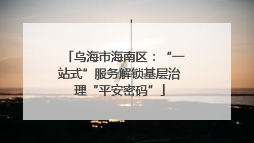 乌海市海南区：“一站式”服务解锁基层治理“平安密码”