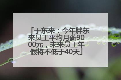 于东来：今年胖东来员工平均月薪9000元，未来员工年假将不低于40天