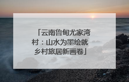 云南鲁甸尤家湾村：山水为墨绘就乡村旅居新画卷