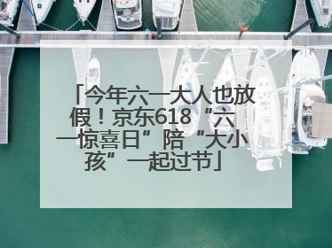 今年六一大人也放假！京东618“六一惊喜日”陪“大小孩”一起过节