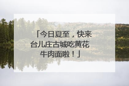 今日夏至，快来台儿庄古城吃黄花牛肉面啦！
