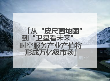 从“皮尺画地图”到“卫星看未来” 时空服务产业产值将形成万亿级市场