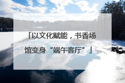 以文化赋能，书香场馆变身“端午客厅”
