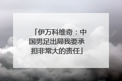 伊万科维奇：中国男足出局我要承担非常大的责任