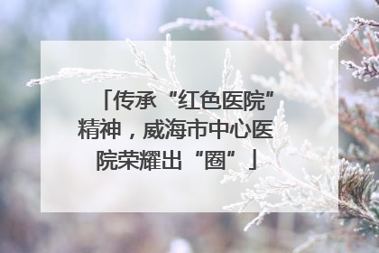 传承“红色医院”精神，威海市中心医院荣耀出“圈”